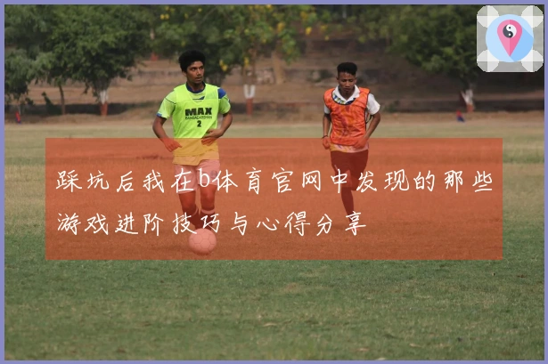 踩坑后我在b体育官网中发现的那些游戏进阶技巧与心得分享