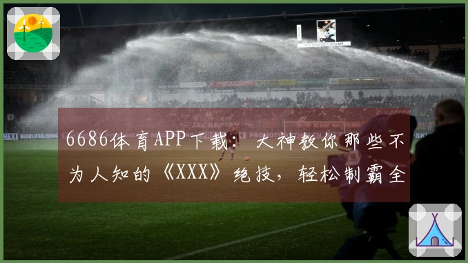 6686体育APP下载：大神教你那些不为人知的《XXX》绝技，轻松制霸全场！