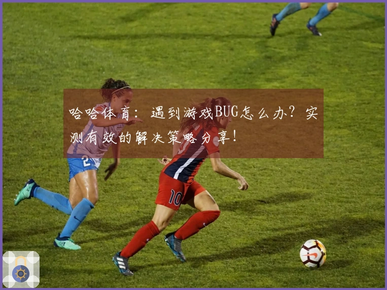 哈哈体育：遇到游戏BUG怎么办？实测有效的解决策略分享！
