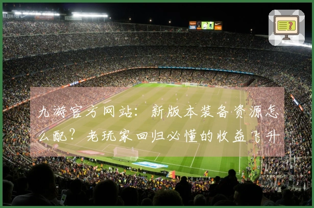 九游官方网站：新版本装备资源怎么配？老玩家回归必懂的收益飞升攻略