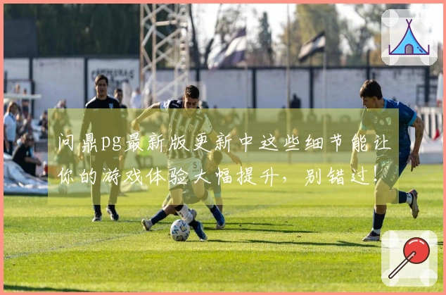 问鼎pg最新版更新中这些细节能让你的游戏体验大幅提升，别错过！