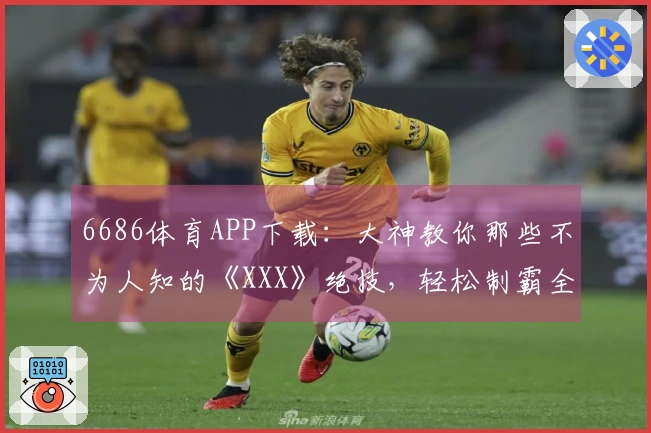 6686体育APP下载：大神教你那些不为人知的《XXX》绝技，轻松制霸全场！