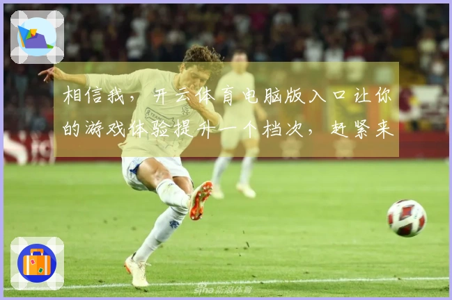 相信我，开云体育电脑版入口让你的游戏体验提升一个档次，赶紧来试试吧！