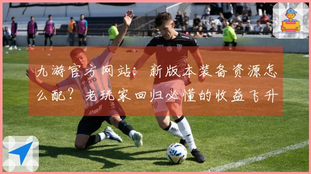 九游官方网站：新版本装备资源怎么配？老玩家回归必懂的收益飞升攻略