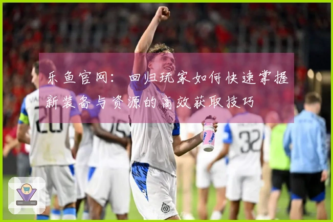 乐鱼官网：回归玩家如何快速掌握新装备与资源的高效获取技巧