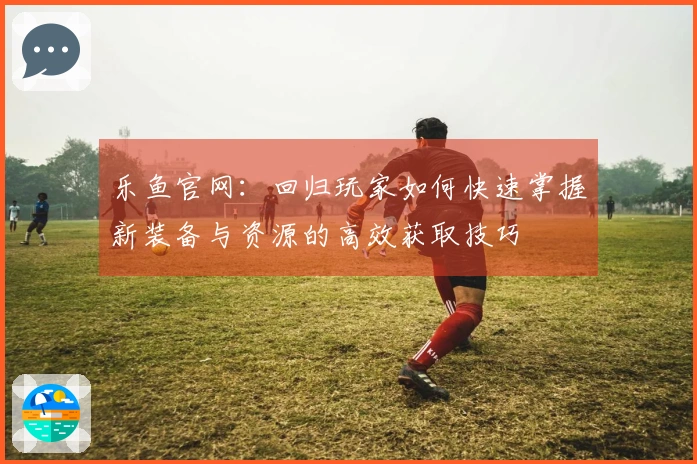 乐鱼官网：回归玩家如何快速掌握新装备与资源的高效获取技巧